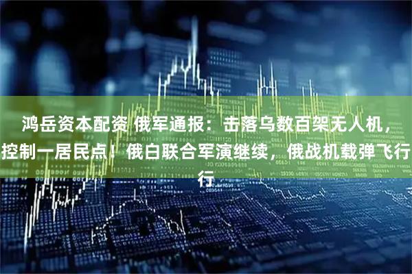 鸿岳资本配资 俄军通报:击落乌数百架无人机,控制一居民点!俄白联合军演继续,俄战机载弹飞行