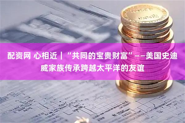 配资网 心相近|“共同的宝贵财富”——美国史迪威家族传承跨越太平洋的友谊