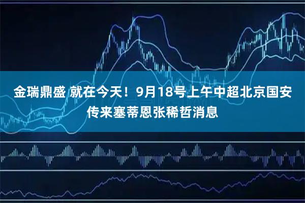 金瑞鼎盛 就在今天!9月18号上午中超北京国安传来塞蒂恩张稀哲消息