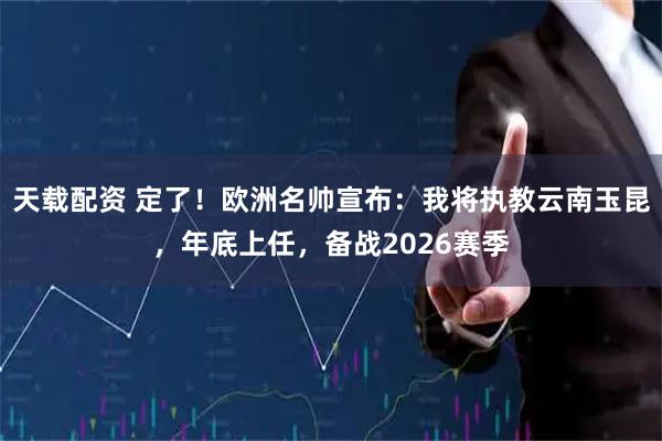 天载配资 定了!欧洲名帅宣布:我将执教云南玉昆,年底上任,备战2026赛季