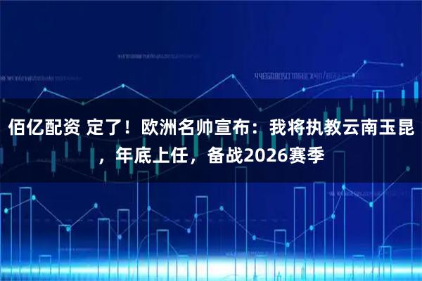 佰亿配资 定了!欧洲名帅宣布:我将执教云南玉昆,年底上任,备战2026赛季