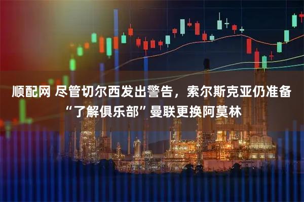 顺配网 尽管切尔西发出警告,索尔斯克亚仍准备“了解俱乐部”曼联更换阿莫林