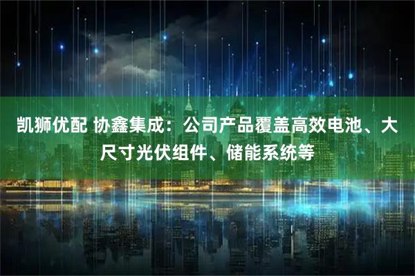 凯狮优配 协鑫集成：公司产品覆盖高效电池、大尺寸光伏组件、储能系统等