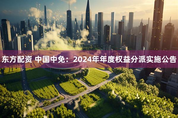 东方配资 中国中免：2024年年度权益分派实施公告
