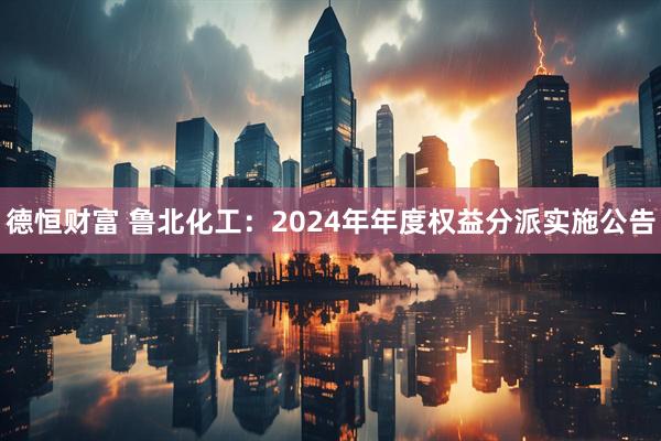德恒财富 鲁北化工：2024年年度权益分派实施公告