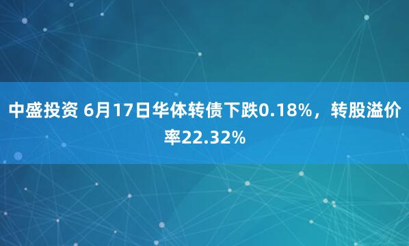 中盛投资 6月17日华体转债下跌0.18%,转股溢价率22.32%
