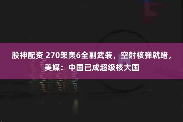股神配资 270架轰6全副武装,空射核弹就绪,美媒:中国已成超级核大国