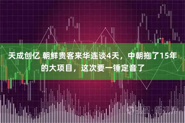 天成创亿 朝鲜贵客来华连谈4天,中朝拖了15年的大项目,这次要一锤定音了