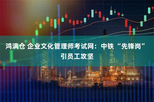 鸿满仓 企业文化管理师考试网:中铁 “先锋岗” 引员工攻坚