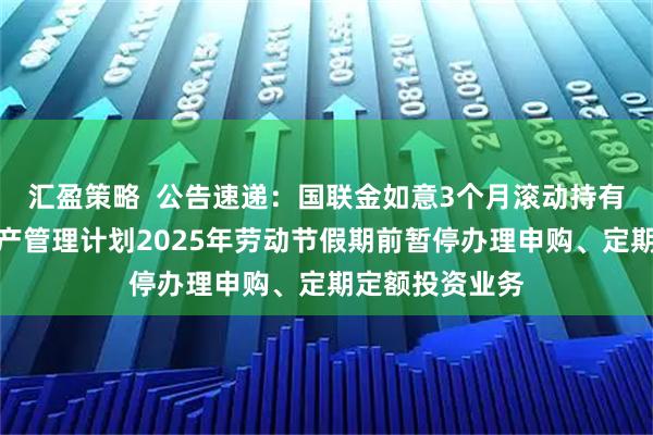 汇盈策略  公告速递：国联金如意3个月滚动持有债券型集合资产管理计划2025年劳动节假期前暂停办理申购、定期定额投资业务