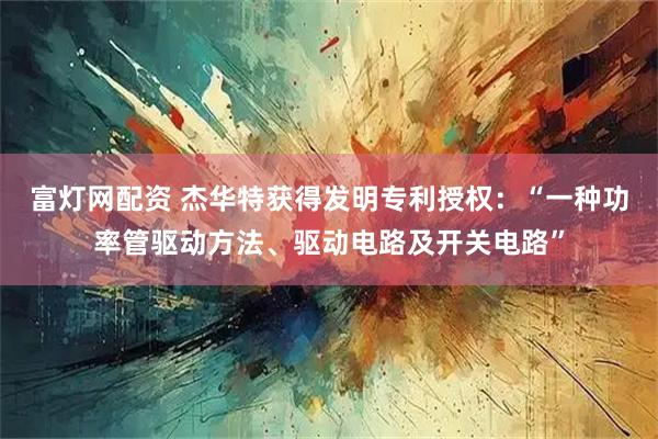 富灯网配资 杰华特获得发明专利授权:“一种功率管驱动方法、驱动电路及开关电路”