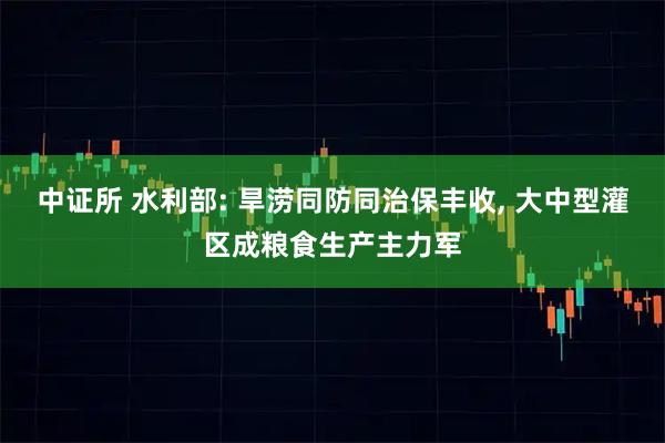 中证所 水利部: 旱涝同防同治保丰收, 大中型灌区成粮食生产主力军