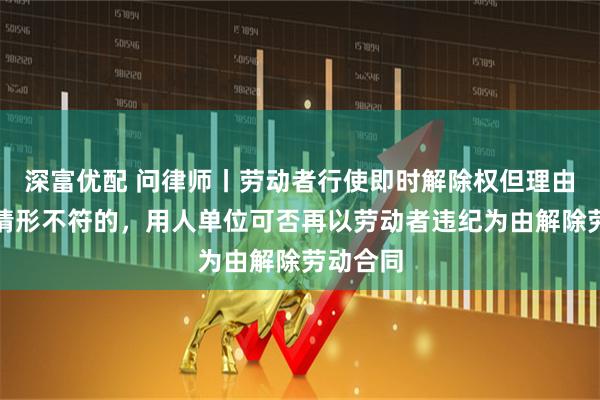深富优配 问律师丨劳动者行使即时解除权但理由与法定情形不符的，用人单位可否再以劳动者违纪为由解除劳动合同