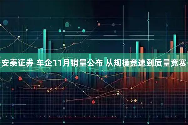 安泰证券 车企11月销量公布 从规模竞速到质量竞赛