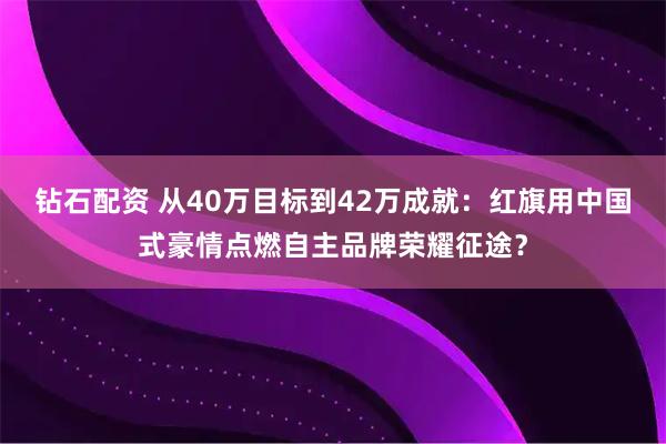钻石配资 从40万目标到42万成就:红旗用中国式豪情点燃自主品牌荣耀征途?