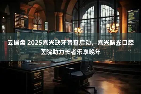 云操盘 2025嘉兴缺牙普查启动，嘉兴曙光口腔医院助力长者乐享晚年