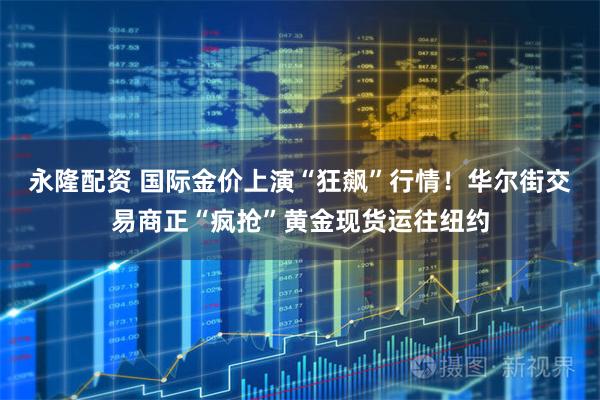 永隆配资 国际金价上演“狂飙”行情！华尔街交易商正“疯抢”黄金现货运往纽约