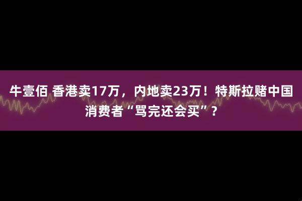 牛壹佰 香港卖17万，内地卖23万！特斯拉赌中国消费者“骂完还会买”？